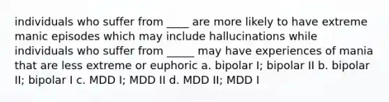 individuals who suffer from ____ are more likely to have extreme manic episodes which may include hallucinations while individuals who suffer from _____ may have experiences of mania that are less extreme or euphoric a. bipolar I; bipolar II b. bipolar II; bipolar I c. MDD I; MDD II d. MDD II; MDD I