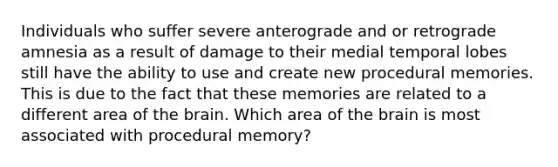 Individuals who suffer severe anterograde and or retrograde amnesia as a result of damage to their medial temporal lobes still have the ability to use and create new procedural memories. This is due to the fact that these memories are related to a different area of the brain. Which area of the brain is most associated with procedural memory?