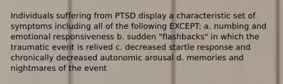 Individuals suffering from PTSD display a characteristic set of symptoms including all of the following EXCEPT: a. numbing and emotional responsiveness b. sudden "flashbacks" in which the traumatic event is relived c. decreased startle response and chronically decreased autonomic arousal d. memories and nightmares of the event