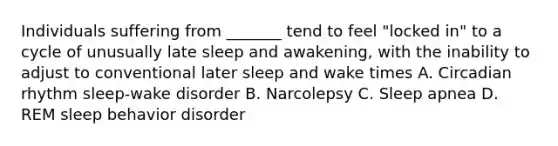 Individuals suffering from _______ tend to feel "locked in" to a cycle of unusually late sleep and awakening, with the inability to adjust to conventional later sleep and wake times A. Circadian rhythm sleep-wake disorder B. Narcolepsy C. Sleep apnea D. REM sleep behavior disorder