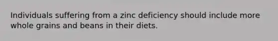 Individuals suffering from a zinc deficiency should include more whole grains and beans in their diets.