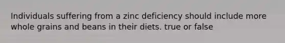 Individuals suffering from a zinc deficiency should include more whole grains and beans in their diets. true or false