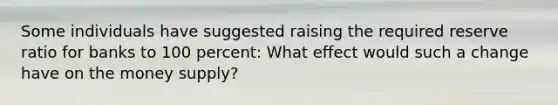 Some individuals have suggested raising the required reserve ratio for banks to 100 percent: What effect would such a change have on the money supply?