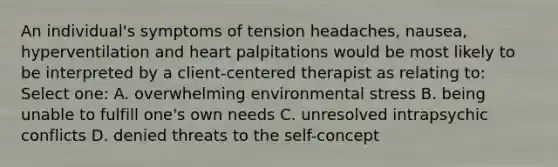 An individual's symptoms of tension headaches, nausea, hyperventilation and heart palpitations would be most likely to be interpreted by a client-centered therapist as relating to: Select one: A. overwhelming environmental stress B. being unable to fulfill one's own needs C. unresolved intrapsychic conflicts D. denied threats to the self-concept