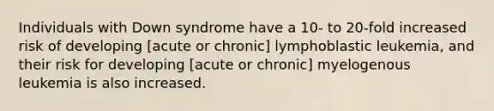 Individuals with Down syndrome have a 10- to 20-fold increased risk of developing [acute or chronic] lymphoblastic leukemia, and their risk for developing [acute or chronic] myelogenous leukemia is also increased.