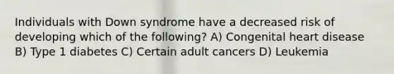 Individuals with Down syndrome have a decreased risk of developing which of the following? A) Congenital heart disease B) Type 1 diabetes C) Certain adult cancers D) Leukemia