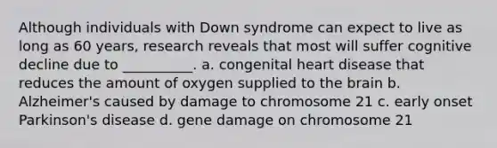 Although individuals with Down syndrome can expect to live as long as 60 years, research reveals that most will suffer cognitive decline due to __________. a. congenital heart disease that reduces the amount of oxygen supplied to the brain b. Alzheimer's caused by damage to chromosome 21 c. early onset Parkinson's disease d. gene damage on chromosome 21