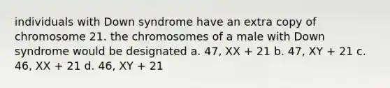 individuals with Down syndrome have an extra copy of chromosome 21. the chromosomes of a male with Down syndrome would be designated a. 47, XX + 21 b. 47, XY + 21 c. 46, XX + 21 d. 46, XY + 21