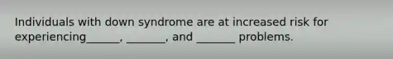 Individuals with down syndrome are at increased risk for experiencing______, _______, and _______ problems.