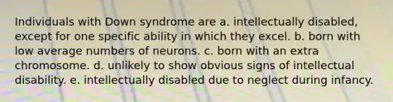 Individuals with Down syndrome are a. intellectually disabled, except for one specific ability in which they excel. b. born with low average numbers of neurons. c. born with an extra chromosome. d. unlikely to show obvious signs of intellectual disability. e. intellectually disabled due to neglect during infancy.