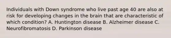 Individuals with Down syndrome who live past age 40 are also at risk for developing changes in <a href='https://www.questionai.com/knowledge/kLMtJeqKp6-the-brain' class='anchor-knowledge'>the brain</a> that are characteristic of which condition? A. Huntington disease B. Alzheimer disease C. Neurofibromatosis D. Parkinson disease