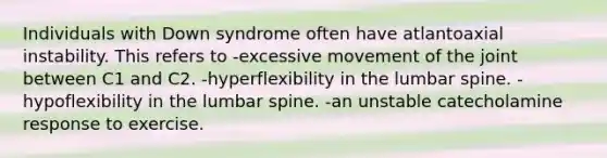 Individuals with Down syndrome often have atlantoaxial instability. This refers to -excessive movement of the joint between C1 and C2. -hyperflexibility in the lumbar spine. -hypoflexibility in the lumbar spine. -an unstable catecholamine response to exercise.