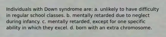 Individuals with Down syndrome are: a. unlikely to have difficulty in regular school classes. b. mentally retarded due to neglect during infancy. c. mentally retarded, except for one specific ability in which they excel. d. born with an extra chromosome.