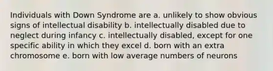 Individuals with Down Syndrome are a. unlikely to show obvious signs of intellectual disability b. intellectually disabled due to neglect during infancy c. intellectually disabled, except for one specific ability in which they excel d. born with an extra chromosome e. born with low average numbers of neurons