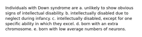 Individuals with <a href='https://www.questionai.com/knowledge/kmiHrRsxOX-down-syndrome' class='anchor-knowledge'>down syndrome</a> are a. unlikely to show obvious signs of <a href='https://www.questionai.com/knowledge/kmZU5sLenn-intellectual-disability' class='anchor-knowledge'>intellectual disability</a>. b. intellectually disabled due to neglect during infancy. c. intellectually disabled, except for one specific ability in which they excel. d. born with an extra chromosome. e. born with low average numbers of neurons.