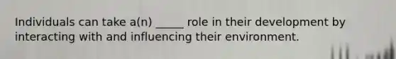 Individuals can take a(n) _____ role in their development by interacting with and influencing their environment.