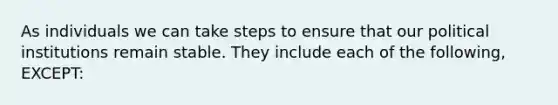 As individuals we can take steps to ensure that our political institutions remain stable. They include each of the following, EXCEPT: