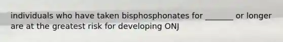 individuals who have taken bisphosphonates for _______ or longer are at the greatest risk for developing ONJ