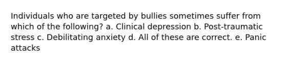 Individuals who are targeted by bullies sometimes suffer from which of the following? a. Clinical depression b. Post-traumatic stress c. Debilitating anxiety d. All of these are correct. e. Panic attacks