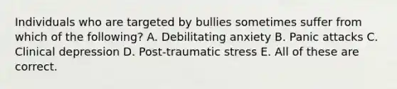 Individuals who are targeted by bullies sometimes suffer from which of the following? A. Debilitating anxiety B. Panic attacks C. Clinical depression D. Post-traumatic stress E. All of these are correct.