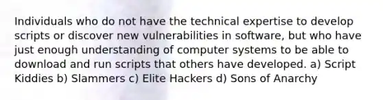 Individuals who do not have the technical expertise to develop scripts or discover new vulnerabilities in software, but who have just enough understanding of computer systems to be able to download and run scripts that others have developed. a) Script Kiddies b) Slammers c) Elite Hackers d) Sons of Anarchy