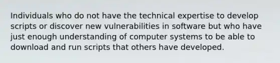 Individuals who do not have the technical expertise to develop scripts or discover new vulnerabilities in software but who have just enough understanding of computer systems to be able to download and run scripts that others have developed.