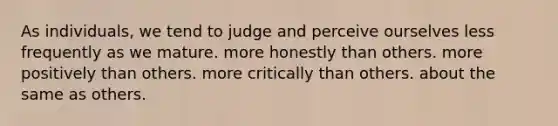 As individuals, we tend to judge and perceive ourselves less frequently as we mature. more honestly than others. more positively than others. more critically than others. about the same as others.