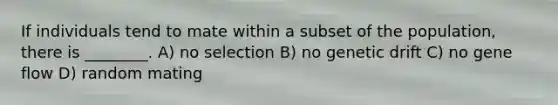 If individuals tend to mate within a subset of the population, there is ________. A) no selection B) no genetic drift C) no gene flow D) random mating