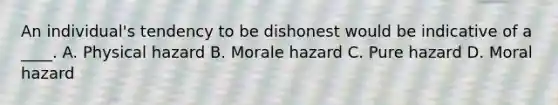 An individual's tendency to be dishonest would be indicative of a ____. A. Physical hazard B. Morale hazard C. Pure hazard D. Moral hazard