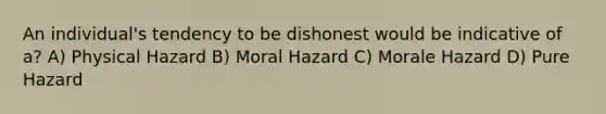 An individual's tendency to be dishonest would be indicative of a? A) Physical Hazard B) Moral Hazard C) Morale Hazard D) Pure Hazard