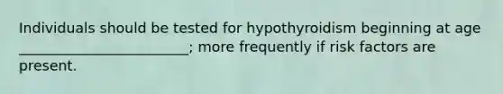 Individuals should be tested for hypothyroidism beginning at age ________________________; more frequently if risk factors are present.