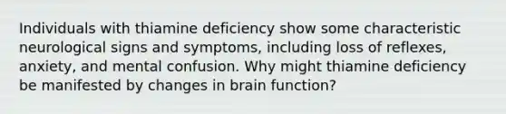 Individuals with thiamine deficiency show some characteristic neurological signs and symptoms, including loss of reflexes, anxiety, and mental confusion. Why might thiamine deficiency be manifested by changes in brain function?