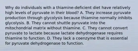 Why do individuals with a thiamine‑deficient diet have relatively high levels of pyruvate in their blood? A. They increase pyruvate production through glycolysis because thiamine normally inhibits glycolysis. B. They cannot shuttle pyruvate into the mitochondrial matrix without thiamine. C. They cannot convert pyruvate to lactate because lactate dehydrogenase requires thiamine to function. D. They lack a coenzyme that is essential for pyruvate dehydrogenase to function.