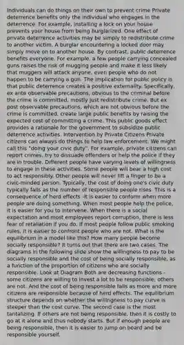 Individuals can do things on their own to prevent crime Private deterrence benefits only the individual who engages in the deterrence. For example, installing a lock on your house prevents your house from being burglarized. One effect of private deterrence activities may be simply to redistribute crime to another victim. A burglar encountering a locked door may simply move on to another house. By contrast, public deterrence benefits everyone. For example, a few people carrying concealed guns raises the risk of mugging people and make it less likely that muggers will attack anyone, even people who do not happen to be carrying a gun. The implication for public policy is that public deterrence creates a positive externality. Specifically, ex ante observable precautions, obvious to the criminal before the crime is committed, mostly just redistribute crime. But ex post observable precautions, which are not obvious before the crime is committed, create large public benefits by raising the expected cost of committing a crime. This public goods effect provides a rationale for the government to subsidize public deterrence activities. Intervention by Private Citizens Private citizens can always do things to help law enforcement. We might call this "doing your civic duty". For example, private citizens can report crimes, try to dissuade offenders or help the police if they are in trouble. Different people have varying levels of willingness to engage in these activities. Some people will bear a high cost to act responsibly. Other people will never lift a finger to be a civic-minded person. Typically, the cost of doing one's civic duty typically falls as the number of responsible people rises. This is a consequence of herd effects -it is easier to conform when more people are doing something. When most people help the police, it is easier for you to intervene. When there is a social expectation and most employees report corruption, there is less fear of retaliation if you do. If most people follow public smoking rules, it is easier to confront people who are not. What is the equilibrium in a model like this? How many people become socially responsible? It turns out that there are two cases. The diagrams in the following slide show the willingness to pay to be socially responsible and the cost of being socially responsible, as a function of the proportion of citizens who are socially responsible. Look at Diagram Both are decreasing functions -some citizens are willing to invest a lot to be responsible; others are not. And the cost of being responsible falls as more and more citizens are responsible because of herd effects. The equilibrium structure depends on whether the willingness to pay curve is steeper than the cost curve. The second case is the most tantalizing. If others are not being responsible, then it is costly to go at it alone and thus nobody starts. But if enough people are being responsible, then it is easier to jump on board and be responsible yourself.