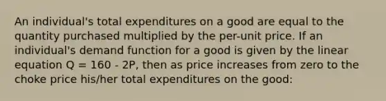 An individual's total expenditures on a good are equal to the quantity purchased multiplied by the per-unit price. If an individual's demand function for a good is given by the linear equation Q = 160 - 2P, then as price increases from zero to the choke price his/her total expenditures on the good: