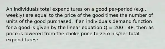 An individuals total expenditures on a good per-period (e.g., weekly) are equal to the price of the good times the number of units of the good purchased. If an individuals demand function for a good is given by the linear equation Q = 200 - 4P, then as price is lowered from the choke price to zero his/her total expenditures: