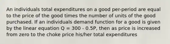 An individuals total expenditures on a good per-period are equal to the price of the good times the number of units of the good purchased. If an individuals demand function for a good is given by the linear equation Q = 300 - 0.5P, then as price is increased from zero to the choke price his/her total expenditures