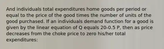 And individuals total expenditures home goods per period or equal to the price of the good times the number of units of the good purchased. If an individuals demand function for a good is given by the linear equation of Q equals 20-0.5 P, then as price decreases from the choke price to zero his/her total expenditures: