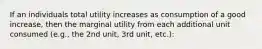 If an individuals total utility increases as consumption of a good increase, then the marginal utility from each additional unit consumed (e.g., the 2nd unit, 3rd unit, etc.):