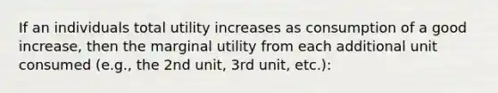 If an individuals total utility increases as consumption of a good increase, then the marginal utility from each additional unit consumed (e.g., the 2nd unit, 3rd unit, etc.):