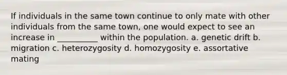 If individuals in the same town continue to only mate with other individuals from the same town, one would expect to see an increase in __________ within the population. a. genetic drift b. migration c. heterozygosity d. homozygosity e. assortative mating