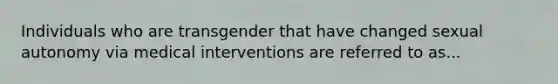 Individuals who are transgender that have changed sexual autonomy via medical interventions are referred to as...