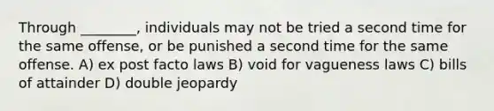 Through ________, individuals may not be tried a second time for the same offense, or be punished a second time for the same offense. A) ex post facto laws B) void for vagueness laws C) bills of attainder D) double jeopardy