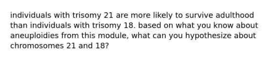 individuals with trisomy 21 are more likely to survive adulthood than individuals with trisomy 18. based on what you know about aneuploidies from this module, what can you hypothesize about chromosomes 21 and 18?