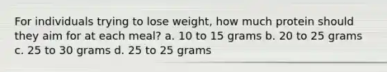 For individuals trying to lose weight, how much protein should they aim for at each meal? a. 10 to 15 grams b. 20 to 25 grams c. 25 to 30 grams d. 25 to 25 grams