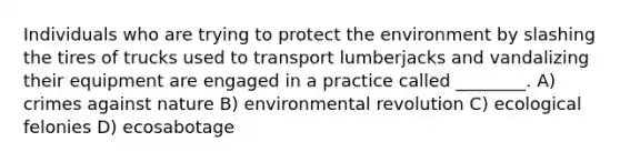 Individuals who are trying to protect the environment by slashing the tires of trucks used to transport lumberjacks and vandalizing their equipment are engaged in a practice called ________. A) crimes against nature B) environmental revolution C) ecological felonies D) ecosabotage