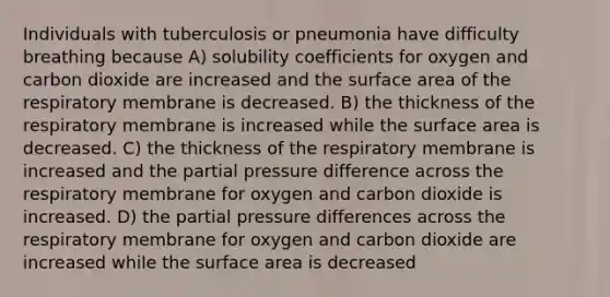 Individuals with tuberculosis or pneumonia have difficulty breathing because A) solubility coefficients for oxygen and carbon dioxide are increased and the surface area of the respiratory membrane is decreased. B) the thickness of the respiratory membrane is increased while the surface area is decreased. C) the thickness of the respiratory membrane is increased and the partial pressure difference across the respiratory membrane for oxygen and carbon dioxide is increased. D) the partial pressure differences across the respiratory membrane for oxygen and carbon dioxide are increased while the surface area is decreased