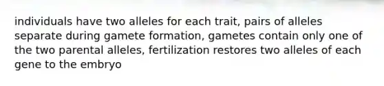 individuals have two alleles for each trait, pairs of alleles separate during gamete formation, gametes contain only one of the two parental alleles, fertilization restores two alleles of each gene to the embryo