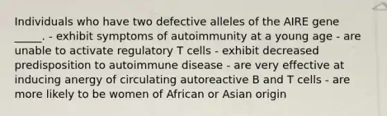 Individuals who have two defective alleles of the AIRE gene _____. - exhibit symptoms of autoimmunity at a young age - are unable to activate regulatory T cells - exhibit decreased predisposition to autoimmune disease - are very effective at inducing anergy of circulating autoreactive B and T cells - are more likely to be women of African or Asian origin