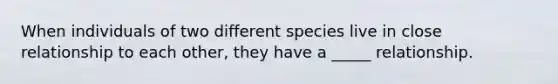 When individuals of two different species live in close relationship to each other, they have a _____ relationship.